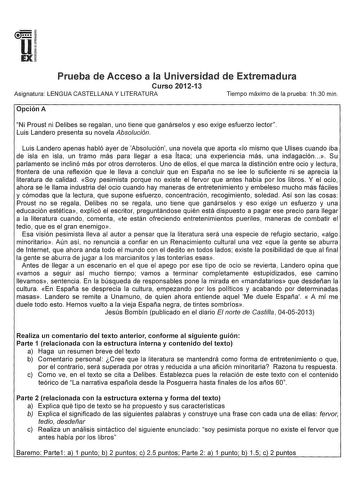 u EX Prueba de Acceso a la Universidad de Extremadura Curso 201213 Asignatura LENGUA CASTELLANA Y LITERATURA Tiempo máximo de la prueba 1h30 min Opción A Ni Proust ni Delibes se regalan uno tiene que ganárselos y eso exige esfuerzo lector Luis Landero presenta su novela Absolución Luis Landero apenas habló ayer de Absolución una novela que aporta lo mismo que Ulises cuando iba de isla en isla un tramo más para llegar a esa Ítaca una experiencia más una indagación   Su parlamento se inclinó más …