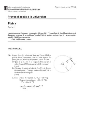 Generalitat de Catalunya Consell lnteruniversitari de Catalunya Oficina dAccés a la Universitat Proves daccés a la universitat Convocatria 2018 Física Srie 1 Lexamen consta duna part comuna problemes P1 i P2 que heu de fer obligatriament i duna part optativa de la qual heu descollir UNA de les dues opcions A o B i fer els problemes P3 P4 i P5 corresponents Cada problema val 2 punts PART COMUNA P1 Segons el model atmic de Bohr en ltom dhidro     gen en estat fonamental lelectró est separat del  …