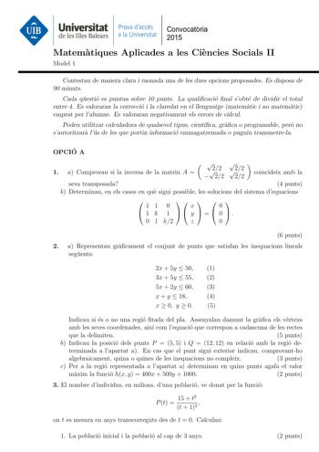 Universitat Prova daccés Convocatoria de les Illes Balears a la Universitat 2015 Matematiques Aplicades a les Ciencies Socials II Model 1 Contestau de manera clara i raonada una de les dues opcions proposades Es disposa de 90 minuts Cada questio es puntua sobre 10 punts La qualicacio nal sobte de dividir el total entre 4 Es valoraran la correccio i la claredat en el llenguatge matematic i no matematic emprat per lalumne Es valoraran negativament els errors de calcul Podeu utilitzar calculadora …