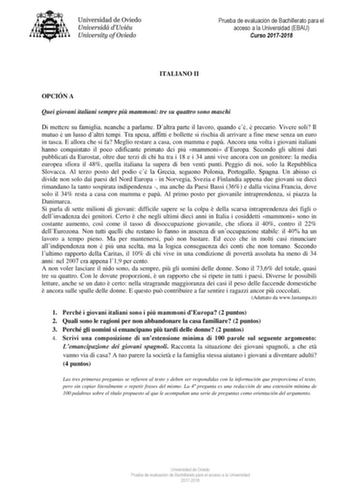 Prueba de evaluación de Bachillerato para el acceso a la Universidad EBAU Curso 20172018 ITALIANO II OPCIÓN A Quei giovani italiani sempre pi mammoni tre su quattro sono maschi Di mettere su famiglia neanche a parlarne Daltra parte il lavoro quando c  precario Vivere soli Il mutuo  un lusso daltri tempi Tra spesa affitti e bollette si rischia di arrivare a fine mese senza un euro in tasca E allora che si fa Meglio restare a casa con mamma e pap Ancora una volta i giovani italiani hanno conquist…