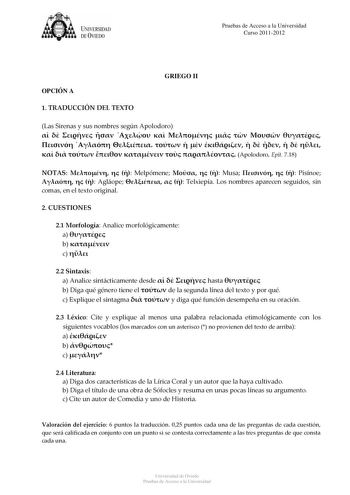 tJk  UNJVERSIDAD DEVIEDO Pruebas de Acceso a la Universidad Curso 20112012 OPCIÓN A GRIEGO II 1 TRADUCCIÓN DEL TEXTO Las Sirenas y sus nombres según Apolodoro                                Apolodoro Epít 718 NOTAS    Melpómene    Musa    Pisínoe    Agláope    Telxiepía Los nombres aparecen seguidos sin comas en el texto original 2 CUESTIONES 21 Morfología Analice morfológicamente a  b  c  22 Sintaxis a Analice sintácticamente desde    hasta  b Diga qué género tiene el  de la segunda línea del …