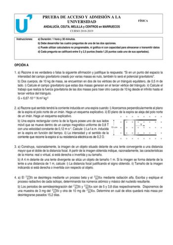 PRUEBA DE ACCESO Y ADMISIÓN A LA UNIVERSIDAD ANDALUCÍA CEUTA MELILLA y CENTROS en MARRUECOS CURSO 20182019 FÍSICA Instrucciones a Duración 1 hora y 30 minutos b Debe desarrollar las cuatro preguntas de una de las dos opciones c Puede utilizar calculadora no programable ni gráfica ni con capacidad para almacenar o transmitir datos d Cada pregunta se calificará entre 0 y 25 puntos hasta 125 puntos cada uno de sus apartados OPCIÓN A 1 a Razone si es verdadera o falsa la siguiente afirmación y just…