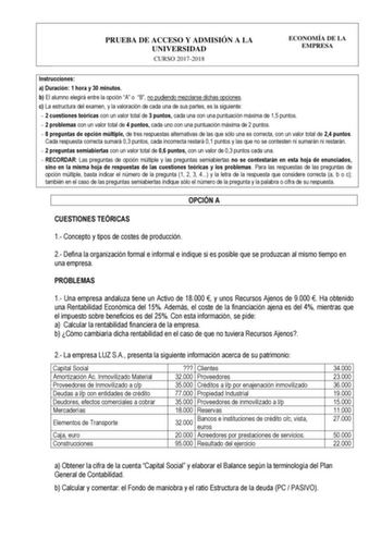 PRUEBA DE ACCESO Y ADMISIÓN A LA UNIVERSIDAD CURSO 20172018 ECONOMÍA DE LA EMPRESA Instrucciones a Duración 1 hora y 30 minutos b El alumno elegirá entre la opción A o B no pudiendo mezclarse dichas opciones c La estructura del examen y la valoración de cada una de sus partes es la siguiente  2 cuestiones teóricas con un valor total de 3 puntos cada una con una puntuación máxima de 15 puntos  2 problemas con un valor total de 4 puntos cada uno con una puntuación máxima de 2 puntos  8 preguntas …