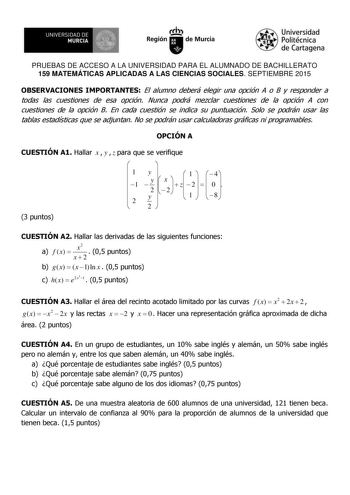 UNIVERSIDAD DE 1  MURCIA Ih Región de Murcia Universidad Politécnica de Cartagena PRUEBAS DE ACCESO A LA UNIVERSIDAD PARA EL ALUMNADO DE BACHILLERATO 159 MATEMÁTICAS APLICADAS A LAS CIENCIAS SOCIALES SEPTIEMBRE 2015 OBSERVACIONES IMPORTANTES El alumno deberá elegir una opción A o B y responder a todas las cuestiones de esa opción Nunca podrá mezclar cuestiones de la opción A con cuestiones de la opción B En cada cuestión se indica su puntuación Solo se podrán usar las tablas estadísticas que se…