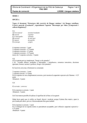 Oficina de Coordinació i dOrganització de les PAU de Catalunya Pgina 1 de 9 PAU 2001 Pautes de correcció LOGSE Llengua catalana SRIE 2 OPCIÓ A Vegeu el document Estructura dels exercicis de llengua catalana i de llengua castellana Criteris generals davaluació especialment lapartat Descompte per faltes Comprensió i reflexió lingística 11 A bon natural B astorat C a batzegades D xarones E ingrats F tostemps tarann bondadós espantat sobtades de mal gust desagrats sempre 6 respostes correctes  1 pu…