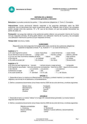 UNIVERSIDAD DE OVIEDO PRUEBAS DE ACCESO A LA UNIVERSIDAD Curso 20062007 HISTORIA DE LA MÚSICA Instrucciones generales y valoración Estructura La prueba consta de tres partes 1 Dos audiciones obligatorias 2 Tema 3 Conceptos Instrucciones Losas alumnosas deberán responder a las preguntas planteadas sobre las DOS audiciones que se escucharán dos veces consecutivas cada una Después para el tema y los conceptos podrán escoger entre dos opciones A y B que se les ofrecen sin que sea posible intercambi…