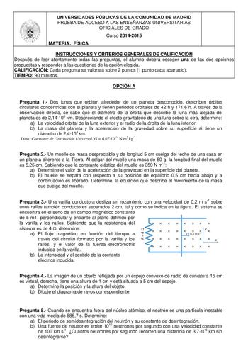 UNIVERSIDADES PÚBLICAS DE LA COMUNIDAD DE MADRID PRUEBA DE ACCESO A LAS ENSEÑANZAS UNIVERSITARIAS OFICIALES DE GRADO Curso 20142015 MATERIA FÍSICA INSTRUCCIONES Y CRITERIOS GENERALES DE CALIFICACIÓN Después de leer atentamente todas las preguntas el alumno deberá escoger una de las dos opciones propuestas y responder a las cuestiones de la opción elegida CALIFICACIÓN Cada pregunta se valorará sobre 2 puntos 1 punto cada apartado TIEMPO 90 minutos OPCIÓN A Pregunta 1 Dos lunas que orbitan alrede…