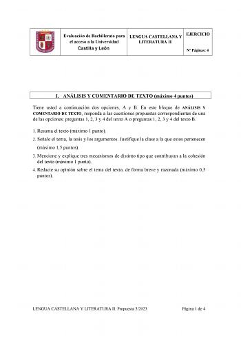 Evaluación de Bachillerato para el acceso a la Universidad Castilla y León LENGUA CASTELLANA Y LITERATURA II EJERCICIO N Páginas 4 I ANÁLISIS Y COMENTARIO DE TEXTO máximo 4 puntos Tiene usted a continuación dos opciones A y B En este bloque de ANÁLISIS Y COMENTARIO DE TEXTO responda a las cuestiones propuestas correspondientes de una de las opciones preguntas 1 2 3 y 4 del texto A o preguntas 1 2 3 y 4 del texto B 1 Resuma el texto máximo 1 punto 2 Señale el tema la tesis y los argumentos Justi…