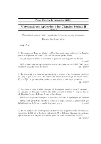 Prova daccés a la Universitat 2008 Matemtiques Aplicades a les Cincies Socials II Model 3 Contestau de manera clara i raonada una de les dues opcions proposades Durada Una hora i mitja OPCIÓ A 1 Tres amics en Joan na Maria i en Pere han anat a una cafeteria En Joan ha gastat el triple que na Maria i en Pere la meitat que na Maria a Amb aquestes dades es pot saber la quantitat que ha gastat na Maria 1 punt b Si a més a més se sap que entre tots tres han gastat un total d1170  quina quantitat ha …