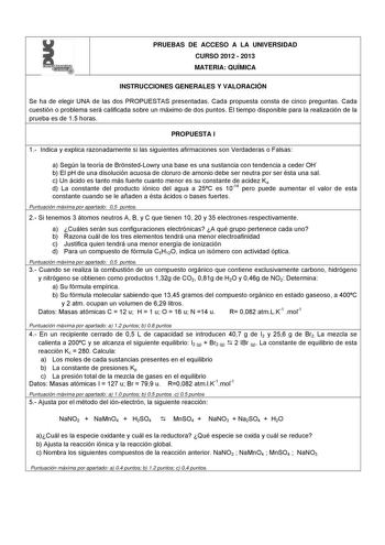 l  PRUEBAS DE ACCESO A LA UNIVERSIDAD CURSO 2012  2013 MATERIA QUÍMICA INSTRUCCIONES GENERALES Y VALORACIÓN Se ha de elegir UNA de las dos PROPUESTAS presentadas Cada propuesta consta de cinco preguntas Cada cuestión o problema será calificada sobre un máximo de dos puntos El tiempo disponible para la realización de la prueba es de 15 horas PROPUESTA I 1 Indica y explica razonadamente si las siguientes afirmaciones son Verdaderas o Falsas a Según la teoría de BrnstedLowry una base es una sustan…