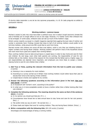  Universidad 111 Zaragoza 1542 PRUEBA DE ACCESO A LA UNIVERSIDAD CONVOCATORIA DE JUNIO DE 2011 EJERCICIO DE LENGUA EXTRANJERA II  INGLÉS TIEMPO DISPONIBLE 1 hora 30 minutos PUNTUACIÓN QUE SE OTORGARÁ A ESTE EJERCICIO véanse las distintas partes del examen El alumno debe responder a una de las dos opciones propuestas A o B En cada pregunta se señala la puntuación máxima OPCIÓN A Working mothers  common issues Womens access to jobs may once have been a political issue but in todays tough economic…