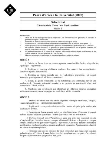 Prova daccés a la Universitat 2007 Selectivitat Cincies de la Terra i del Medi Ambient Model 1 Instruccions 1 Triau una de les dues opcions que us proposam Cada opció inclou cinc qestions de les quals la primera correspon a definicions 2 Responeu de manera específica les qestions formulades a lopció triada 3 Cada qestió es valorar de forma independent i ser qualificada de zero 0 a dos punts 2 4 Les respostes que no corresponguin a les qestions formulades en lopció triada no es valoraran 5 Els a…