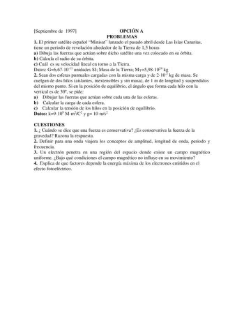 Septiembre de 1997 OPCIÓN A PROBLEMAS 1 El primer satélite español Minisat lanzado el pasado abril desde Las Islas Canarias tiene un periodo de revolución alrededor de la Tierra de 15 horas a Dibuja las fuerzas que actúan sobre dicho satélite una vez colocado en su órbita b Calcula el radio de su órbita c Cuál es su velocidad lineal en torno a la Tierra Datos G6671011 unidades SI Masa de la Tierra MT5981024 kg 2 Sean dos esferas puntuales cargadas con la misma carga y de 2102 kg de masa Se cuel…