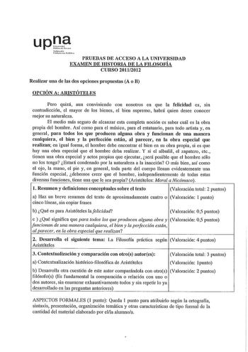 uplP Safurah lhn llhl PRUEBAS DE ACCESO A LA UNIVERSIDAD EXAMEN DE HISTORIA DE LA FILOSOFÍA CURSO 20112012 Realizar una de las dos opciones propuestas A o B OPCIÓN A ARISTÓTELES Pero quizá aun conviniendo con nosotros en que la felicidad es sin contradicción el mayor de los bienes el bien supremo habrá quien desee conocer mejor su naturaleza El medio más seguro de alcanzar esta completa noción es saber cuál es la obra propia del hombre Así como para el músico para el estatuario para todo aitist…