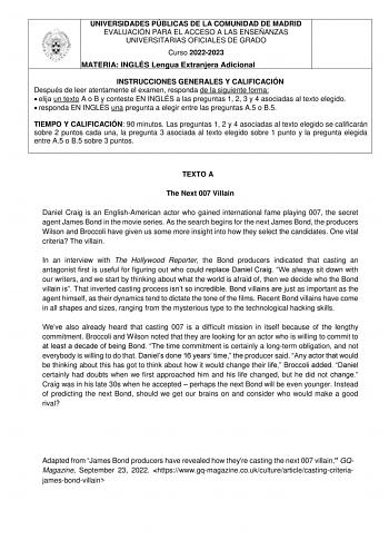 UNIVERSIDADES PÚBLICAS DE LA COMUNIDAD DE MADRID EVALUACIÓN PARA EL ACCESO A LAS ENSEÑANZAS UNIVERSITARIAS OFICIALES DE GRADO Curso 20222023 MATERIA INGLÉS Lengua Extranjera Adicional INSTRUCCIONES GENERALES Y CALIFICACIÓN Después de leer atentamente el examen responda de la siguiente forma  elija un texto A o B y conteste EN INGLÉS a las preguntas 1 2 3 y 4 asociadas al texto elegido  responda EN INGLÉS una pregunta a elegir entre las preguntas A5 o B5 TIEMPO Y CALIFICACIÓN 90 minutos Las preg…
