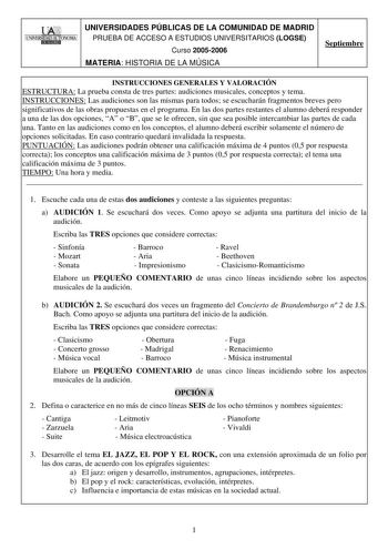 UNIVERSIDADES PÚBLICAS DE LA COMUNIDAD DE MADRID PRUEBA DE ACCESO A ESTUDIOS UNIVERSITARIOS LOGSE Curso 20052006 MATERIA HISTORIA DE LA MÚSICA Septiembre INSTRUCCIONES GENERALES Y VALORACIÓN ESTRUCTURA La prueba consta de tres partes audiciones musicales conceptos y tema INSTRUCCIONES Las audiciones son las mismas para todos se escucharán fragmentos breves pero significativos de las obras propuestas en el programa En las dos partes restantes el alumno deberá responder a una de las dos opciones …