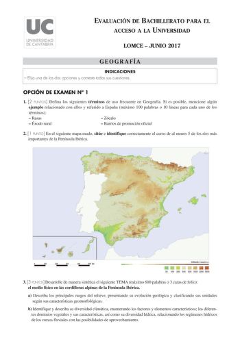 EVALUACIÓN DE BACHILLERATO PARA EL ACCESO A LA UNIVERSIDAD LOMCE  JUNIO 2017 GEOGRAFÍA INDICACIONES  Elija una de las dos opciones y conteste todas sus cuestiones OPCIÓN DE EXAMEN N 1 1 2 PUNTOS Defina los siguientes términos de uso frecuente en Geografía Si es posible mencione algún ejemplo relacionado con ellos y referido a España máximo 100 palabras o 10 líneas para cada uno de los términos  Rasas  Zócalo  Éxodo rural  Barrios de promoción oficial 2 1 PUNTO En el siguiente mapa mudo sitúe e …