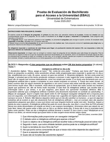 Prueba de Evaluación de Bachillerato para el Acceso a la Universidad EBAU Universidad de Extremadura Curso 20202021 Materia Lengua ExtranjeraPortugués Tiempo máximo de la prueba 1h 30 min INSTRUCCIONES PARA REALIZAR EL EXAMEN El examen consta de 3 bloques de preguntas El primero de ellos tiene una valoración máxima de 4 puntos Consta de 2 textos con sus correspondientes grupos de 8 preguntas de los cuales el estudiante ha de elegir un grupo y responder a 5 preguntas Cada pregunta está valorada …