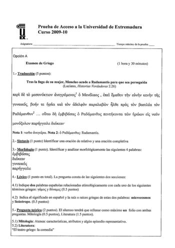 u EX Prueba de Acceso a la Universidad de Extremadura Curso 20091O Asignatura                    Tiempo máximo de la prueba Opción A Examen de Griego 1 hora y 30 minutos 1 Traducción 5 puntos Tras la fuga de su mujer Menelao acude a Radamantis para que sea perseguida Luciano Historias Verdaderas 226 oe 7tEpt tO scroVÚKttOV UVEyp6EV01 ó MEVÉAaoc  87tEt la0Ev tV EtV KEVV rile Paoáav0uv2   ohro o iipipácrac ó Paoáav0uc nsvKova óv pcórov de vaúv ov6u11ov napyyEtAE otCÓKsiv Nota 1 verbo uvydpro Nota…