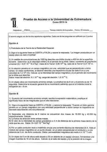 u EX Prueba de Acceso a la Universidad de Extremadura Curso 201314 Asignatura FÍSICA        Tiempo máximo de la prueba 1hora y 30 minutos El alumno elegirá uno de los dos repertorios siguientes Cada una de las preguntas se calificará con 2 puntos Opción A 1 Postulados de la Teoría de la Relatividad Especial 2 Diga si la siguiente frase es CIERTA o FALSA y razone la respuesta La imagen producida por un espejo plano es real e invertida 3 Un satélite de comunicaciones de 1500 kg describe una órbit…