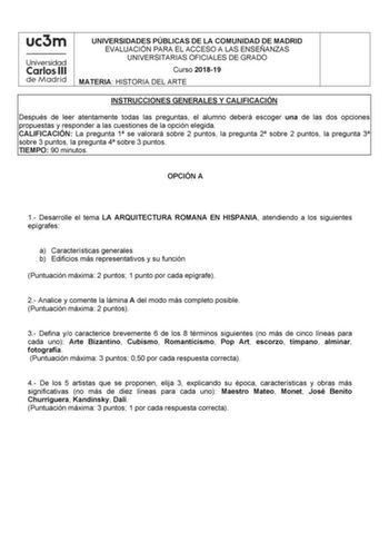 UNIVERSIDADES PÚBLICAS DE LA COMUNIDAD DE MADRID EVALUACIÓN PARA EL ACCESO A LAS ENSEÑANZAS UNIVERSITARIAS OFICIALES DE GRADO Curso 201819 MATERIA HISTORIA DEL ARTE INSTRUCCIONES GENERALES Y CALIFICACIÓN Después de leer atentamente todas las preguntas el alumno deberá escoger una de las dos opciones propuestas y responder a las cuestiones de la opción elegida CALIFICACIÓN La pregunta 1 se valorará sobre 2 puntos la pregunta 2 sobre 2 puntos la pregunta 3 sobre 3 puntos la pregunta 4 sobre 3 pun…