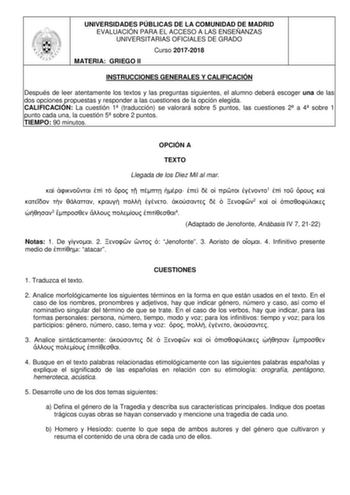 UNIVERSIDADES PÚBLICAS DE LA COMUNIDAD DE MADRID EVALUACIÓN PARA EL ACCESO A LAS ENSEÑANZAS UNIVERSITARIAS OFICIALES DE GRADO Curso 20172018 MATERIA GRIEGO II INSTRUCCIONES GENERALES Y CALIFICACIÓN Después de leer atentamente los textos y las preguntas siguientes el alumno deberá escoger una de las dos opciones propuestas y responder a las cuestiones de la opción elegida CALIFICACIÓN La cuestión 1 traducción se valorará sobre 5 puntos las cuestiones 2 a 4 sobre 1 punto cada una la cuestión 5 so…