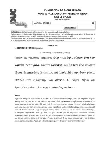 EVALUACIÓN DE BACHILLERATO PARA EL ACCESO A LA UNIVERSIDAD EBAU FASE DE OPCIÓN CURSO 20192020 MATERIA GRIEGO II 3 Convocatoria Instrucciones Al alumnado se le propondrán dos opciones A y B para cada ítem De la pregunta 1 el alumnado deberá elegir una A ó B Las preguntas 2 y 3 se hallan vinculadas a la 1 de forma que si eligen A1 deben contestar a A2 y A3 y si eligen B1 deben contestar las preguntas B2 y B3 En las preguntas 4 y 5 el alumnado debe elegir A ó B independientemente de la elección he…