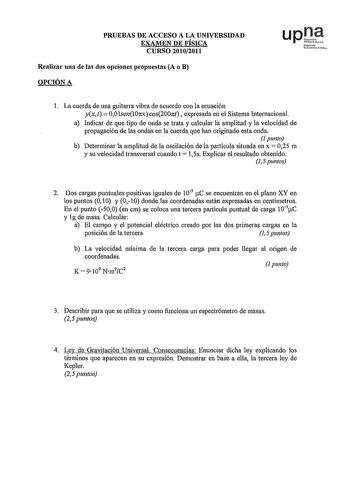 PRUEBAS DE ACCESO A LA UNIVERSIDAD EXAMEN DE FÍSICA CURSO 20102011 Realizar una de las dos opciones propuestas A o B OPCIÓN A Nrrto UNtiui r l La cuerda de una guitarra vibra de acuerdo con la ecuación yxt  OOlsen10nxcos200nt expresada en el Sistema Internacional a Indicar de que tipo de onda se trata y calcular la amplitud y la velocidad de propagación de las ondas en la cuerda que han originado esta onda 1 punto b Determinar la amplitud de la oscilación de la partícula situada en x  025 m y s…