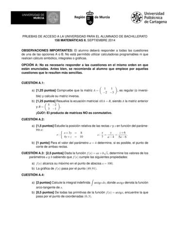 IBI UNIVERSMIDUARDCDIAE   I Región de Murcia Universidad Politécnica de Cartagena PRUEBAS DE ACCESO A LA UNIVERSIDAD PARA EL ALUMNADO DE BACHILLERATO 158 MATEMÁTICAS II SEPTIEMBRE 2014 OBSERVACIONES IMPORTANTES El alumno deberá responder a todas las cuestiones de una de las opciones A o B No está permitido utilizar calculadoras programables ni que realicen cálculo simbólico integrales o grácas OPCIÓN A No es necesario responder a las cuestiones en el mismo orden en que están enunciadas Antes bi…