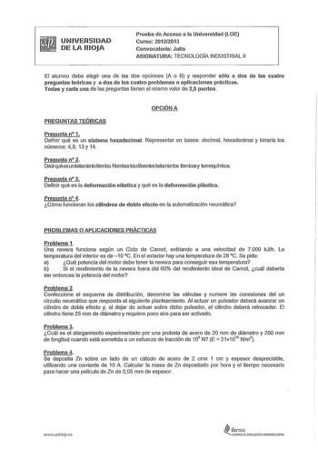 UNIVERSIDAD DE LA RIOJA Prueba de Acceso a la Universidad LOE Curso 20122013 Convocatoria Julio ASIGNATURA TECNOLOGÍA INDUSTRIAL 11 El alumno debe elegir una de las dos opciones A o B y responder sólo a dos de las cuatro preguntas teóricas y a dos de los cuatro problemas o aplicaciones prácticas Todas y cada una de las preguntas tienen el mismo valor de 25 puntos OPCIÓN A PREGUNTAS TEÓRICAS Pregunta n 1 Definir qué es un sistema hexadecimal Representar en bases decimal hexadecimal y binaria los…