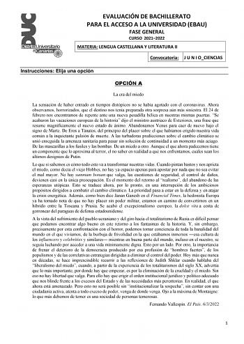 EVALUACIÓN DE BACHILLERATO PARA EL ACCESO A LA UNIVERSIDAD EBAU FASE GENERAL CURSO 20212022 MATERIA LENGUA CASTELLANA Y LITERATURA II Convocatoria J U N I OCIENCIAS Instrucciones Elija una opción OPCIÓN A La era del miedo La sensación de haber entrado en tiempos distópicos no se había agotado con el coronavirus Ahora observamos horrorizados que el destino nos tenía preparada otra sorpresa aún más siniestra El 24 de febrero nos encontramos de repente ante una nueva pesadilla bélica en nuestras m…