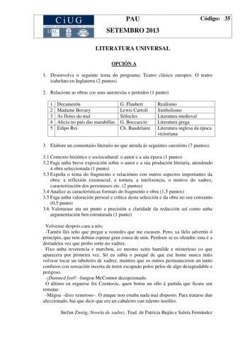 CiUG COM ISIÓN INTERUN IVERSITARIA DE GALICIA PAU SETEMBRO 2013 Código 35 LITERATURA UNIVERSAL OPCIÓN A 1 Desenvolva o seguinte tema do programa Teatro clásico europeo O teatro isabelino en Inglaterra 2 puntos 2 Relacione as obras cos seus autoresas e períodos 1 punto 1 Decamerón G Flaubert 2 Madame Bovary Lewis Carroll 3 As flores do mal Sófocles 4 Alicia no país das marabillas G Boccaccio 5 Edipo Rei Ch Baudelaire Realismo Simbolismo Literatura medieval Literatura grega Literatura inglesa da …