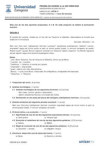  Universidad fil Zaragoza 1S42 PRUEBA DE ACCESO A LA UNIVERSIDAD CONVOCATORIA DE JUNIO DE 2015 EJERCICIO DE LATÍN II TIEMPO DISPONIBLE 1 hora 30 minutos PUNTUACIÓN QUE SE OTORGARÁ A ESTE EJERCICIO véanse las distintas partes del examen Elija una de las dos opciones propuestas A o B En cada pregunta se señala la puntuación máxima OPCIÓN A El suicidio de Lucrecia violada por el hijo del rey Tarquinio el Soberbio desencadena la revuelta que acaba con la monarquía Eutropio Breviario I 8 Nam cum fil…