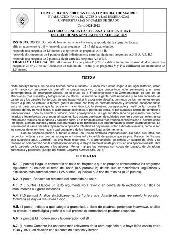 UNIVERSIDADES PÚBLICAS DE LA COMUNIDAD DE MADRID EVALUACIÓN PARA EL ACCESO A LAS ENSEÑANZAS UNIVERSITARIAS OFICIALES DE GRADO Curso 20212022 MATERIA LENGUA CASTELLANA Y LITERATURA II INSTRUCCIONES GENERALES Y CALIFICACIÓN INSTRUCCIONES Después de leer atentamente el examen responda de la siguiente forma elija un texto entre A o B y responda a las preguntas 1 2 y 3 del texto elegido responda una pregunta de 15 puntos a elegir entre las preguntas A4 o B4 responda dos preguntas de 1 punto a elegir…