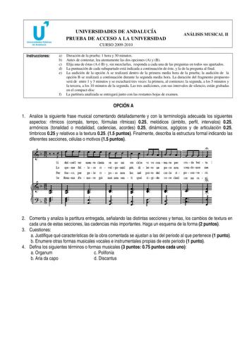 u Universidades Públicas de Andalucía UNIVERSIDADES DE ANDALUCÍA PRUEBA DE ACCESO A LA UNIVERSIDAD CURSO 20092010 ANÁLISIS MUSICAL II Instrucciones a Duración de la prueba 1 hora y 30 minutos b Antes de contestar lea atentamente las dos opciones A y B c Elija una de éstas A ó B y sin mezclarlas responda a cada una de las preguntas en todos sus apartados d La puntuación de cada subapartado está indicada a continuación de éste y la de la pregunta al final e La audición de la opción A se realizará…