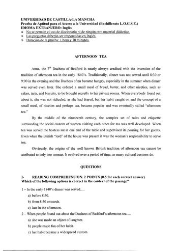 UNIVERSIDAD DE CASTILLALA MANCHA Prueba de Aptitud para el Acceso a la Universidad Bachillerato LOGSE IDIOMA EXTRANJERO Inglés o No se permite el uso de diccionario ni de ningún otro material didáctico o Las preguntas deberán ser respondidas en Inglés o Duración de la prueba 1 hora y 30 minutos AFTERNOON TEA Anna the ih Duchess of Bedford is nearly always credited with the invention of the tradition of aftemoon tea in the early 1840s Traditionally dinner was not served until 830 or 900 in the e…