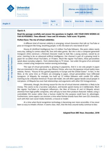 Aferrau una etiqueta identificativa amb codi de barres Angls II Aferrau la capalera dexamen un cop acabat lexercici Revisió Opció Model 1 AB Nota 1a Error tcnic Nota 2a Nota 3a Opció A Read the passage carefully and answer the questions in English USE YOUR OWN WORDS AS FAR AS POSSIBLE Time allowed 1 hour and 30 minutes Total score 10 points Perfect faces The rise of virtual celebrities A different kind of internet celebrity is emerging virtual characters that talk on YouTube or pose on Instagra…