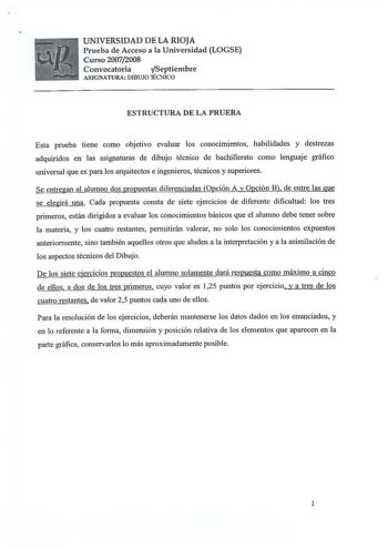 UNIVERSIDAD DE LA RIOJA Prueba de Acceso a la Universidad LOGSE Curso 20072008 Convocatoria Septiembre ASIGNATURA DÍBUJO lÉCNICO ESTRUCTURA DE LA PRUEBA Esta prueba tiene como objetivo evaluar los conocimientos habilidades y destrezas adquiridos en las asignaturas de dibujo técnico de bachillerato como lenguaje gráfico universal que es para los arquitectos e ingenieros técnicos y superiores Se entregan al alumno dos propuestas diferenciadas Opción A y Opción B de entre las que se elegirá una Ca…