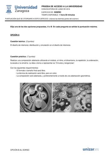  Universidad fil Zaragoza 1S42 PRUEBA DE ACCESO A LA UNIVERSIDAD CONVOCATORIA DE JUNIO DE 2016 EJERCICIO DE DISEÑO TIEMPO DISPONIBLE 1 hora 30 minutos PUNTUACIÓN QUE SE OTORGARÁ A ESTE EJERCICIO véanse las distintas partes del examen Elija una de las dos opciones propuestas A o B En cada pregunta se señala la puntuación máxima OPCIÓN A Cuestión teórica 3 puntos El diseño de interiores distribución y circulación en el diseño de interiores Cuestión práctica 7 puntos Realizar una composición abstr…