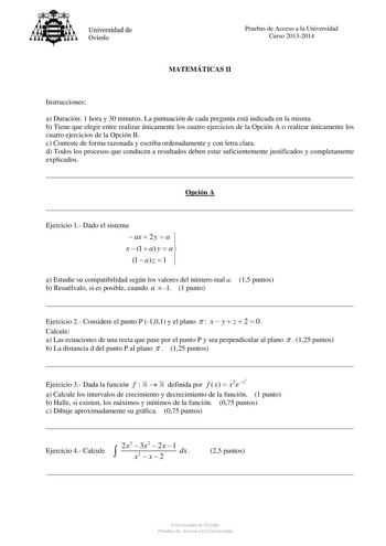 Universidad de Oviedo Pruebas de Acceso a la Universidad Curso 20132014 MATEMÁTICAS II Instrucciones a Duración 1 hora y 30 minutos La puntuación de cada pregunta está indicada en la misma b Tiene que elegir entre realizar únicamente los cuatro ejercicios de la Opción A o realizar únicamente los cuatro ejercicios de la Opción B c Conteste de forma razonada y escriba ordenadamente y con letra clara d Todos los procesos que conducen a resultados deben estar suficientemente justificados y completa…