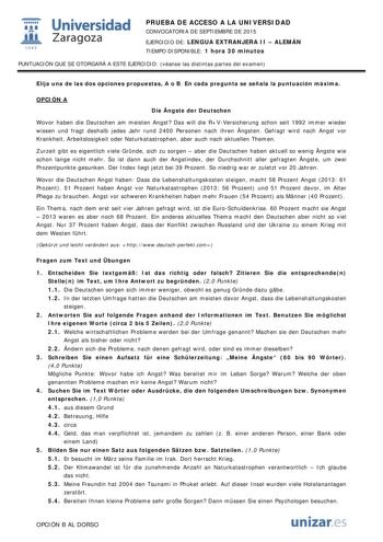  Universidad fil Zaragoza 1S42 PRUEBA DE ACCESO A LA UNIVERSIDAD CONVOCATORIA DE SEPTIEMBRE DE 2015 EJERCICIO DE LENGUA EXTRANJERA II  ALEMÁN TIEMPO DISPONIBLE 1 hora 30 minutos PUNTUACIÓN QUE SE OTORGARÁ A ESTE EJERCICIO véanse las distintas partes del examen Elija una de las dos opciones propuestas A o B En cada pregunta se señala la puntuación máxima OPCIÓN A Die ngste der Deutschen Wovor haben die Deutschen am meisten Angst Das will die RVVersicherung schon seit 1992 immer wieder wissen und…