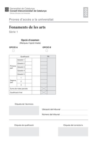 2020 Proves daccés a la universitat Fonaments de les arts Srie 1 Opció dexamen Marqueu lopció triada OPCIÓ A OPCIÓ B Qualificació TR Qestió 1 Qestió 2 Primera part Qestió 3 Qestió 4 Qestió 5 1 Segona part 2 3 Suma de notes parcials Qualificació final Etiqueta de lalumnea Ubicació del tribunal  Número del tribunal  Etiqueta de qualificació Etiqueta del correctora Aquesta prova consta de dues parts Responeu a TRES de les cinc qestions plantejades en la primera part i trieu UNA de les dues opcions…