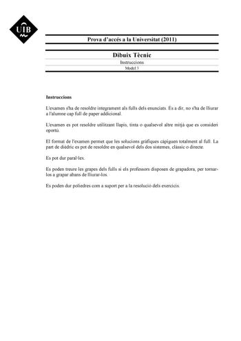 UIB NI Prova daccés a la Universitat 2011 Dibuix Tcnic Instruccions Model 3 Instruccions Lexamen sha de resoldre íntegrament als fulls dels enunciats És a dir no sha de lliurar a lalumne cap full de paper addicional Lexamen es pot resoldre utilitzant llapis tinta o qualsevol altre mitj que es consideri oportú El format de lexamen permet que les solucions grfiques cpiguen totalment al full La part de didric es pot de resoldre en qualsevol dels dos sistemes clssic o directe Es pot dur parallex Es…