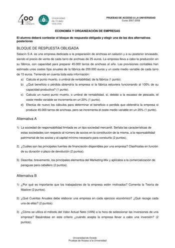 40 0 cuarto centenllrb 8 Universdad de Ovildo iS0S2008 PRUEBAS DE ACCESO A LA UNIVERSIDAD Curso 20072008 ECONOMÍA Y ORGANIZACIÓN DE EMPRESAS El alumno deberá contestar al bloque de respuesta obligada y elegir una de las dos alternativas posteriores BLOQUE DE RESPUESTA OBLIGADA Salacín SA es una empresa dedicada a la preparación de anchoas en salazón y a su posterior envasado siendo el precio de venta de cada tarro de anchoas de 25 euros La empresa lleva a cabo la producción en su fábrica con ca…