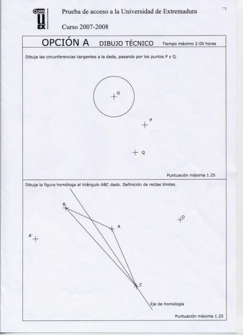 Prueba de acceso a la Universidad de Extremadura 7 UI EXi Curso 20072008  OPCION A  DIBUJO TECNICO Tiempo máximo 200 horas Dibuja las circunferencias tangentes a la dada pasando por los puntos P y Q  p  Q Puntuación máxima 125 Dibuja la figura homóloga al triángulo ABC dado Definición de rectas límites B A A Eje de homología Puntuación máxima 125  Representar en PERSPECTIVA ISOMETRICA a escala 32 una figura correspondiente a las proyecciones diédricas dadas Calcular gráficamente y aplicar en la…