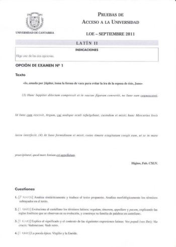 PRUEBAS DE ACCESO A LA UNIVERSIDAD UNIVERSIDAD DE CANTABRIA Elige uno de los dos opcines LOE  SEPTIEMBRE 2011 LATÍN 11 INDICACIONES OPCIÓN DE EXAMEN N2 1 Texto lo amada por Júpiter toma la forma de vaca pura evitar la ira de la esposa de éste Juno 3 Ntuu uppiter diletam compressit eI in vaccae figuram convertit ne luJJo eam COfJIOceref Id 11110 JJ1J1 rescivif Argum t11i undique oculi rejtlgebant custodem ei misil hunc ivicnurius Jovis iussu i11terfecit 4 At Juno Jormidinem ei mi1it  fuius 1imor…