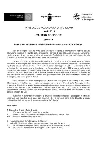 lr UNIVERSIDAD DE  MURCIA i  Ih Región de Murcia Universidad Politécnica de Cartagena PRUEBAS DE ACCESO A LA UNIVERSIDAD Junio 2011 ITALIANO CÓDIGO 135 OPCION A Islanda nuvole di cenere nei cieli traffico aereo interrotto in tutta Europa Voli aerei sospesi oggi nel Nord della Scozia per il rischio di mancanza di visibilit dovuta alleruzione vulcanica in Islanda Lo ha annunciato il servizio di controllo aereo britannico Leruzione cominciata ieri di un vulcano in cima al ghiacciaio Eyjafjallajoku…