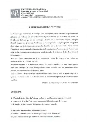 UNIVERSIDAD DE LA RIOJA Prueba de Acceso a la Universidad Curso 20072008 Convocatoria septiembre  ASIGNATURA IDIOMÁ EXTRANJERO FRANCES LE FUTUROSCOPE DE POITIERS Le Futuroscope est une cité de limage Dans un superbe pare sélevent trois pavillons qui séduisent les visiteurs par leur architecture et par les themes qu ils mettcnt en scene Le Pavillon du Futuroscope est un hommage a lesprit de la découverte depuis Cristophe Colomb jusqua nos jours Le Pavillon de la Vienne présente la région par un …