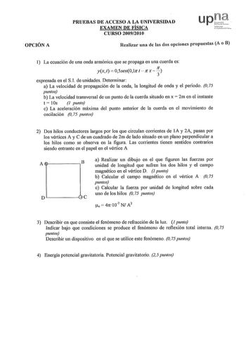 OPCIÓN A PRUEBAS DE ACCESO A LA UNIVERSIDAD EXAMEN DE FÍSICA CURSO 20092010 Realizar una de las dos opciones propuestas A o B I La ecuación de una onda armónica que se propaga en una cuerda es yx t 05sen017r t  Jf x  31 expresada en el SI de unidades Determinar a La velocidad de propagación de la onda la longitud de onda y el periodo O 75 puntos b La velocidad transversal de un punto de la cuerda situado en x  2m en el instante t  1Os J punto c La aceleración máxima del punto anterior de la cue…