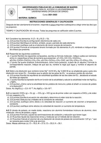 UNIVERSIDADES PÚBLICAS DE LA COMUNIDAD DE MADRID EVALUACIÓN PARA EL ACCESO A LAS ENSEÑANZAS UNIVERSITARIAS OFICIALES DE GRADO Curso 20212022 MATERIA QUÍMICA INSTRUCCIONES GENERALES Y CALIFICACIÓN Después de leer atentamente el examen responda a cinco preguntas cualesquiera a elegir entre las diez que se proponen TIEMPO Y CALIFICACIÓN 90 minutos Todas las preguntas se calificarán sobre 2 puntos A1 Considere los elementos A Z  9 y B Z  13 a 05 puntos Escriba la configuración electrónica de cada u…